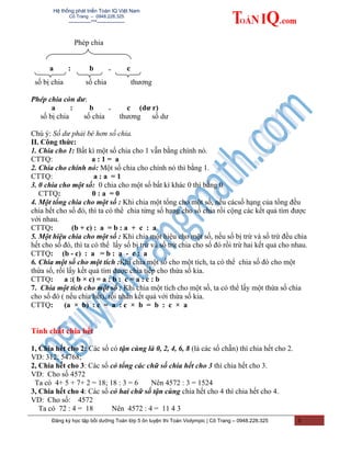 Hệ thống phát triển Toán IQ Việt Nam
Cô Trang – 0948.228.325
-------------***----------------
Phép chia
a : b = c
số bị chia số chia thương
Phép chia còn dư:
a : b = c (dư r)
số bị chia số chia thương số dư
Chú ý: Số dư phải bé hơn số chia.
II. Công thức:
1. Chia cho 1: Bất kì một số chia cho 1 vẫn bằng chính nó.
CTTQ: a : 1 = a
2. Chia cho chính nó: Một số chia cho chính nó thì bằng 1.
CTTQ: a : a = 1
3. 0 chia cho một số: 0 chia cho một số bất kì khác 0 thì bằng 0
CTTQ: 0 : a = 0
4. Một tổng chia cho một số : Khi chia một tổng cho một số, nếu cácsố hạng của tổng đều
chia hết cho số đó, thì ta có thể chia từng số hạng cho số chia rồi cộng các kết quả tìm được
với nhau.
CTTQ: (b + c) : a = b : a + c : a
5. Một hiệu chia cho một số : Khi chia một hiệu cho một số, nếu số bị trừ và số trừ đều chia
hết cho số đó, thì ta có thể lấy số bị trừ và số trừ chia cho số đó rồi trừ hai kết quả cho nhau.
CTTQ: (b - c) : a = b : a - c : a
6. Chia một số cho một tích :Khi chia một số cho một tích, ta có thể chia số đó cho một
thừa số, rồi lấy kết quả tìm được chia tiếp cho thừa số kia.
CTTQ: a :( b × c) = a : b : c = a : c : b
7. Chia một tích cho một số : Khi chia một tích cho một số, ta có thể lấy một thừa số chia
cho số đó ( nếu chia hết), rồi nhân kết quả với thừa số kia.
CTTQ: (a × b) : c = a : c × b = b : c × a
Tính chất chia hết
1, Chia hết cho 2: Các số có tận cùng là 0, 2, 4, 6, 8 (là các số chẵn) thì chia hết cho 2.
VD: 312; 54768;
2, Chia hết cho 3: Các số có tổng các chữ số chia hết cho 3 thì chia hết cho 3.
VD: Cho số 4572
Ta có 4+ 5 + 7+ 2 = 18; 18 : 3 = 6 Nên 4572 : 3 = 1524
3, Chia hết cho 4: Các số có hai chữ số tận cùng chia hết cho 4 thì chia hết cho 4.
VD: Cho số: 4572
Ta có 72 : 4 = 18 Nên 4572 : 4 = 11 4 3
Đăng ký học tập bồi dưỡng Toán lớp 5 ôn luyện thi Toán Violympic | Cô Trang – 0948.228.325 3
 