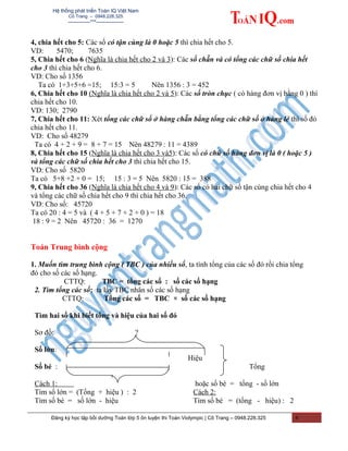 Hệ thống phát triển Toán IQ Việt Nam
Cô Trang – 0948.228.325
-------------***----------------
4, chia hết cho 5: Các số có tận cùng là 0 hoặc 5 thì chia hết cho 5.
VD: 5470; 7635
5, Chia hết cho 6 (Nghĩa là chia hết cho 2 và 3): Các số chẵn và có tổng các chữ số chia hết
cho 3 thì chia hết cho 6.
VD: Cho số 1356
Ta có 1+3+5+6 =15; 15:3 = 5 Nên 1356 : 3 = 452
6, Chia hết cho 10 (Nghĩa là chia hết cho 2 và 5): Các số tròn chục ( có hàng đơn vị bằng 0 ) thì
chia hết cho 10.
VD: 130; 2790
7, Chia hết cho 11: Xét tổng các chữ số ở hàng chẵn bằng tổng các chữ số ở hàng lẻ thì số đó
chia hết cho 11.
VD: Cho số 48279
Ta có 4 + 2 + 9 = 8 + 7 = 15 Nên 48279 : 11 = 4389
8, Chia hết cho 15 (Nghĩa là chia hết cho 3 và5): Các số có chữ số hàng đơn vị là 0 ( hoặc 5 )
và tổng các chữ số chia hết cho 3 thì chia hết cho 15.
VD: Cho số 5820
Ta có 5+8 +2 + 0 = 15; 15 : 3 = 5 Nên 5820 : 15 = 388
9, Chia hết cho 36 (Nghĩa là chia hết cho 4 và 9): Các số có hai chữ số tận cùng chia hết cho 4
và tổng các chữ số chia hết cho 9 thì chia hết cho 36.
VD: Cho số: 45720
Ta có 20 : 4 = 5 và ( 4 + 5 + 7 + 2 + 0 ) = 18
18 : 9 = 2 Nên 45720 : 36 = 1270
Toán Trung bình cộng
1. Muốn tìm trung bình cộng ( TBC ) của nhiều số, ta tính tổng của các số đó rồi chia tổng
đó cho số các số hạng.
CTTQ: TBC = tổng các số : số các số hạng
2. Tìm tổng các số: ta lấy TBC nhân số các số hạng
CTTQ: Tổng các số = TBC × số các số hạng
Tìm hai số khi biết tổng và hiệu của hai số đó
Sơ đồ: ?
Số lớn:
Hiệu
Số bé : Tổng
?
Cách 1:
Tìm số lớn = (Tổng + hiệu ) : 2
Tìm số bé = số lớn - hiệu
hoặc số bé = tổng - số lớn
Cách 2:
Tìm số bé = (tổng - hiệu) : 2
Đăng ký học tập bồi dưỡng Toán lớp 5 ôn luyện thi Toán Violympic | Cô Trang – 0948.228.325 4
 