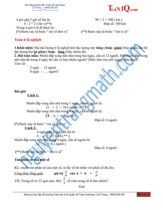 Hệ thống phát triển Toán IQ Việt Nam
Cô Trang – 0948.228.325
-------------***----------------
4 giờ gấp 2 giờ số lần là:
4 : 2 = 2 ( lần ) (**)
Trong 4 giờ ô tô đi được là:
90 × 2 = 180 ( km )
Đáp số: 180 km
(*) Bước này là bước “ rút về đơn vị” (**) Bước này là bước “ tìm tỉ số”
Toán tỉ lệ nghịch
1.Khái niệm: Hai đại lượng tỉ lệ nghịch khi đại lượng này tăng ( hoặc giảm ) bao nhiêu lần thì
đại lượng kia lại giảm ( hoặc tăng ) bấy nhiêu lần.
2. Bài toán mẫu: Muốn đắp xong nền nhà trong hai ngày, cần có 12 người. Hỏi muốn đắp xong
nền nhà đó trong 4 ngày thì cần có bao nhiêu người? (Mức làm của mỗi người như nhau)
Tóm tắt:
2 ngày : 12 người
4 ngày : …. người?
Bài giải
Cách 1:
Muốn đắp xong nền nhà trong 1 ngày, cần số người là:
12 × 2 = 24 ( người ) ( * )
Muốn đắp xong nền nhà trong 4 ngày, cần số người là:
24 : 4 = 6 ( người )
Đáp số: 6 người
(*) Bước này là bước “ rút về đơn vị”
Cách 2:
4 ngày gấp 2 ngày số lần là:
4 : 2 = 2 ( lần ) ( ** )
Muốn đắp xong nền nhà trong 4 ngày, cần số người là:
12 : 2 = 6 ( người )
Đáp số: 6 người
(**) Bước này là bước “ tìm tỉ số”
Tìm phân số của một số
KL: muốn tìm phân số của một số, ta lấy số đó nhân với phân số đã cho.
Công thức tổng quát: giá trị
b
a
của A = A ×
b
a
VD: Trong rổ có 12 quả cam. Hỏi
3
2
số cam trong rổ là bao nhiêu?
Giải
Đăng ký học tập bồi dưỡng Toán lớp 5 ôn luyện thi Toán Violympic | Cô Trang – 0948.228.325 6
 