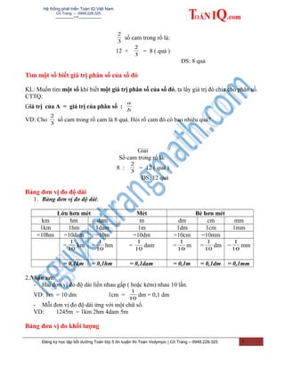 Hệ thống phát triển Toán IQ Việt Nam
Cô Trang – 0948.228.325
-------------***----------------
3
2
số cam trong rổ là:
12 ×
3
2
= 8 ( quả )
ĐS: 8 quả
Tìm một số biết giá trị phân số của số đó
KL: Muốn tìm một số khi biết một giá trị phân số của số đó, ta lấy giá trị đó chia cho phân số.
CTTQ:
Giá trị của A = giá trị của phân số :
b
a
VD: Cho
3
2
số cam trong rổ cam là 8 quả. Hỏi rổ cam đó có bao nhiêu quả?
Giải
Số cam trong rổ là:
8 :
3
2
= 12 ( quả )
ĐS: 12 quả
Bảng đơn vị đo độ dài
1. Bảng đơn vị đo độ dài:
Lớn hơn mét Mét Bé hơn mét
km hm dam m dm cm mm
1km 1hm 1dam 1m 1dm 1cm 1mm
=10hm =10dam =10m =10dm =10cm =10mm
=
10
1
km =
10
1
hm =
10
1
dam =
10
1
m =
10
1
dm =
10
1
mm
= 0,1km = 0,1hm = 0,1dam = 0,1m = 0,1dm = 0,1mm
2.Nhận xét:
- Hai đơn vị đo độ dài liền nhau gấp ( hoặc kém) nhau 10 lần.
VD: 1m = 10 dm 1cm =
10
1
dm = 0,1 dm
- Mỗi đơn vị đo độ dài ứng với một chữ số.
VD: 1245m = 1km 2hm 4dam 5m
Bảng đơn vị đo khối lượng
Đăng ký học tập bồi dưỡng Toán lớp 5 ôn luyện thi Toán Violympic | Cô Trang – 0948.228.325 7
 
