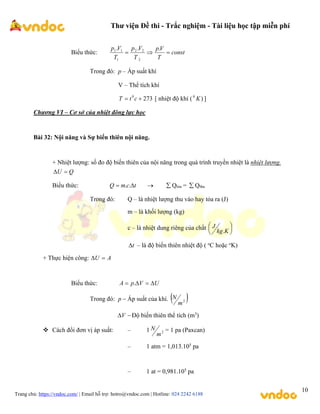 Thư viện Đề thi - Trắc nghiệm - Tài liệu học tập miễn phí
Trang chủ: https://vndoc.com/ | Email hỗ trợ: hotro@vndoc.com | Hotline: 024 2242 6188
10
Biểu thức: const
T
V
p
T
V
p
T
V
p



.
.
.
2
2
2
1
1
1
Trong đó: p – Áp suất khí
V – Thể tích khí
273
0

 c
t
T [ nhiệt độ khí ( )
0
K ]
Chương VI – Cơ sở của nhiệt đông lực học
Bài 32: Nội năng và Sự biến thiên nội năng.
+ Nhiệt lượng: số đo độ biến thiên của nội năng trong quá trình truyền nhiệt là nhiệt lượng.
Q
U 

Biểu thức: t
c
m
Q 
 .
.   Qtỏa =  Qthu
Trong đó: Q – là nhiệt lượng thu vào hay tỏa ra (J)
m – là khối lượng (kg)
c – là nhiệt dung riêng của chất 





K
kg
J
.
t
 – là độ biến thiên nhiệt độ ( o
C hoặc o
K)
+ Thực hiện công: A
U 

Biểu thức: U
V
p
A 


 .
Trong đó: 
p Áp suất của khí.  
2
m
N

V Độ biến thiên thể tích (m3
)
 Cách đổi đơn vị áp suất: – 1 2
m
N = 1 pa (Paxcan)
– 1 atm = 1,013.105
pa
– 1 at = 0,981.105
pa
 