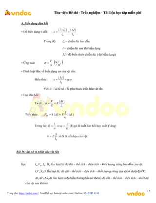 Thư viện Đề thi - Trắc nghiệm - Tài liệu học tập miễn phí
Trang chủ: https://vndoc.com/ | Email hỗ trợ: hotro@vndoc.com | Hotline: 024 2242 6188
12
A, Biến dạng đàn hồi
+ Độ biến dạng tỉ đối:
0
0
0 |
|
|
|
l
l
l
l
l 




Trong đó: 0
l – chiều dài ban đầu

l chiều dài sau khi biến dạng
l
 – độ biến thiên chiều dài ( độ biến dạng).
+ Ứng suất:
S
F

  
2
m
N
+ Định luật Húc về biến dạng cơ của vật rắn:
Biểu thức: 

 .
|
|
0



l
l
Với 
 là hệ số tỉ lệ phụ thuộc chất liệu vật rắn.
+ Lực đàn hồi:
Ta có:
0
|
|
l
l
E
S
F 



Biểu thức: |
|
|
|
0
L
l
S
E
l
k
Fđh 



Trong đó:
E
E
1
1


 

(E gọi là suất đàn hồi hay suất Y-âng)
0
l
S
E
k  và S là tiết diện của vật.
Bài 36: Sự nở vì nhiệt của vật rắn
Gọi: 0
0
0
0 ,
,
, D
S
V
l lần lượt là: độ dài – thể tích – diện tích – khối lượng riêng ban đầu của vật.
D
S
V
l ,
,
, lần lượt là: độ dài – thể tích – diện tích – khối lượng riêng của vật ở nhiệt độ t0
C.
t
S
V
l 


 ,
,
, lần lượt là độ biến thiên(phần nở thêm) độ dài – thể tích – diện tích – nhiệt độ
của vật sau khi nở.
 