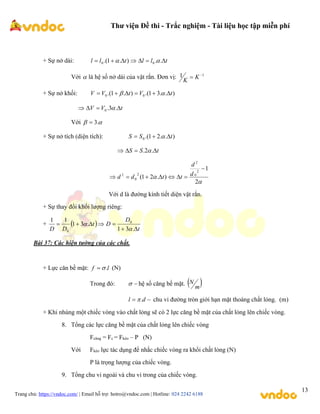 Thư viện Đề thi - Trắc nghiệm - Tài liệu học tập miễn phí
Trang chủ: https://vndoc.com/ | Email hỗ trợ: hotro@vndoc.com | Hotline: 024 2242 6188
13
+ Sự nở dài: t
l
l
t
l
l 





 .
.
)
.
1
.( 0
0 

Với  là hệ số nở dài của vật rắn. Đơn vị: 1
1 
 K
K
+ Sự nở khối: )
.
.
3
1
.(
)
.
1
.( 0
0 t
V
t
V
V 




 

t
V
V 


 .
3
.
0 
Với 
 .
3

+ Sự nở tích (diện tích): )
.
.
2
1
.(
0 t
S
S 

 
t
S
S 


 .
2
. 


2
1
)
.
2
1
(
2
0
2
2
0
2







 d
d
t
t
d
d
Với d là đường kính tiết diện vật rắn.
+ Sự thay đổi khối lượng riêng:
+  
t
D
D
t
D
D 






.
3
1
.
3
1
1
1 0
0 

Bài 37: Các hiện tường của các chất.
+ Lực căn bề mặt: l
f .

 (N)
Trong đó: 
 hệ số căng bề mặt.  
m
N

 d
l .
 chu vi đường tròn giới hạn mặt thoáng chất lỏng. (m)
+ Khi nhúng một chiếc vòng vào chất lỏng sẽ có 2 lực căng bề mặt của chất lỏng lên chiếc vòng.
8. Tổng các lực căng bề mặt của chất lỏng lên chiếc vòng
Fcăng = Fc = Fkéo – P (N)
Với Fkéo lực tác dụng để nhắc chiếc vòng ra khổi chất lỏng (N)
P là trọng lượng của chiếc vòng.
9. Tổng chu vi ngoài và chu vi trong của chiếc vòng.
 