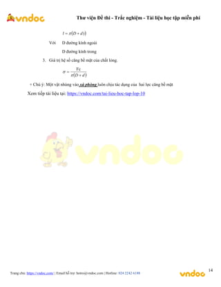 Thư viện Đề thi - Trắc nghiệm - Tài liệu học tập miễn phí
Trang chủ: https://vndoc.com/ | Email hỗ trợ: hotro@vndoc.com | Hotline: 024 2242 6188
14
 
)
d
D
l 
 
Với D đường kính ngoài
D đường kính trong
3. Giá trị hệ số căng bề mặt của chất lỏng.
 
d
D 



Fc
+ Chú ý: Một vật nhúng vào xà phòng luôn chịu tác dụng của hai lực căng bề mặt
Xem tiếp tài liệu tại: https://vndoc.com/tai-lieu-hoc-tap-lop-10
 