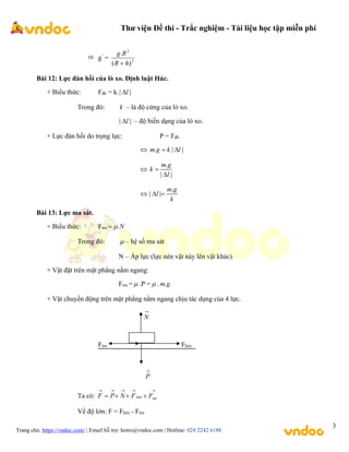 Thư viện Đề thi - Trắc nghiệm - Tài liệu học tập miễn phí
Trang chủ: https://vndoc.com/ | Email hỗ trợ: hotro@vndoc.com | Hotline: 024 2242 6188
3
 g’
= 2
2
)
(
.
h
R
R
g

Bài 12: Lực đàn hồi của lò xo. Định luật Húc.
+ Biểu thức: Fđh = k.| |
l

Trong đó: k – là độ cứng của lò xo.
|
| l
 – độ biến dạng của lò xo.
+ Lực đàn hồi do trọng lực: P = Fđh
 . | |
m g k l
 

.
| |
m g
k
l



.
| |
m g
l
k
 
Bài 13: Lực ma sát.
+ Biểu thức: Fms .N


Trong đó:  – hệ số ma sát
N – Áp lực (lực nén vật này lên vật khác)
+ Vật đặt trên mặt phẳng nằm ngang:
Fms =  .P =  . g
m.
+ Vật chuyển động trên mặt phẳng nằm ngang chịu tác dụng của 4 lực.

N
Fms Fkéo

P
Ta có:








 ms
kéo F
F
N
P
F
Về độ lớn: F = Fkéo - Fms
 