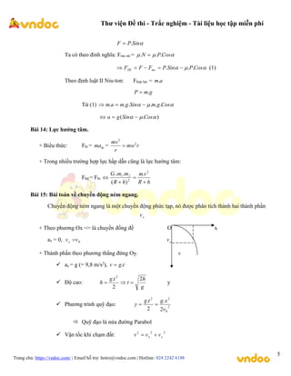 Thư viện Đề thi - Trắc nghiệm - Tài liệu học tập miễn phí
Trang chủ: https://vndoc.com/ | Email hỗ trợ: hotro@vndoc.com | Hotline: 024 2242 6188
5

Sin
P
F .

Ta có theo đinh nghĩa: Fma sát = 

 Cos
P
N .
.
. 


 Cos
P
Sin
P
F
F
F ms
HL .
.
. 



 (1)
Theo định luật II Niu-ton: Fhợp lực = a
m.
g
m
P .

Từ (1) 

 Cos
g
m
Sin
g
m
a
m .
.
.
.
.
. 


)
.
( 

 Cos
Sin
g
a 


Bài 14: Lực hướng tâm.
+ Biểu thức: Fht = ht
ma = r
mw
r
mv 2
2

+ Trong nhiều trường hợp lực hấp dẫn cũng là lực hướng tâm:
Fhd = Fht
h
R
v
m
h
R
m
m
G




2
2
2
1 .
)
(
.
..
Bài 15: Bài toán về chuyền động ném ngang.
Chuyền động ném ngang là một chuyền động phức tạp, nó được phân tích thành hai thành phần
x
v
+ Theo phương Ox => là chuyền đồng đề O x
ax = 0, 0
v
vx  y
v
+ Thành phần theo phương thẳng đứng Oy. v
 ay = g (= 9,8 m/s2
), t
g
v .

 Độ cao:
g
h
t
t
g
h
2
2
. 2


 y
 Phương trình quỹ đạo: 2
0
2
2
2
.
2
.
v
x
g
t
g
y 

 Quỹ đạo là nửa đường Parabol
 Vận tốc khi chạm đất:
2
2
2
y
x v
v
v 

 