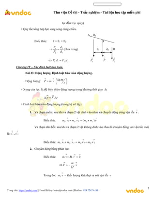 Thư viện Đề thi - Trắc nghiệm - Tài liệu học tập miễn phí
Trang chủ: https://vndoc.com/ | Email hỗ trợ: hotro@vndoc.com | Hotline: 024 2242 6188
7
lực đến trục quay)
+ Quy tắc tổng hợp lực song song cùng chiều.
A O1
Biểu thức: F = F1 + F2 O
1
2
2
1
d
d
F
F

 (chia trong) d1 d2 B
2
2
1
1 .
. d
F
d
F 


1
F

F

2
F
Chương IV – Các định luật bào toàn.
Bài 23: Động lượng. Định luật bảo toàn động lượng.
Động lượng:


 v
m
P . 





s
m
kg.
+ Xung của lực: là độ biến thiên động lượng trong khoảng thời gian t

t
F
p 




.
+ Định luật bảo toàn động lượng (trong hệ cô lập).
1. Va chạm mềm: sau khi va chạm 2 vật dính vào nhau và chuyển động cùng vận tốc

v .
Biểu thức:





 v
m
m
v
m
v
m )
(
.
. 2
1
2
2
1
1
Va chạm đàn hồi: sau khi va chạm 2 vật không dính vào nhau là chuyển đồng với vận tốc mới
là:

1
'
v ,

2
'
v
Biểu thức:






 2
'
2
1
'
1
2
2
1
1 .
.
.
. v
m
v
m
v
m
v
m
2. Chuyển động bằng phản lực.
Biểu thức:




 0
.
. V
M
v
m




 v
M
m
V .
Trong đó: m,

v – khối lượng khí phụt ra với vận tốc v
 