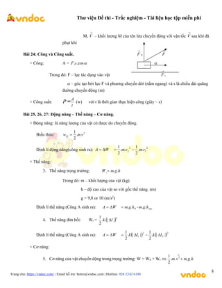 Thư viện Đề thi - Trắc nghiệm - Tài liệu học tập miễn phí
Trang chủ: https://vndoc.com/ | Email hỗ trợ: hotro@vndoc.com | Hotline: 024 2242 6188
8
M,

V – khối lượng M của tên lửa chuyền động với vận tốc

V sau khi đã
phụt khí
Bài 24: Công và Công suất. N
F
 
F
+ Công: A = 
cos
.
.s
F 
Trong đó: F – lực tác dụng vào vật s
F

 – góc tạo bởi lực F và phương chuyền dời (nằm ngang) và s là chiều dài quãng
đường chuyền động (m)
+ Công suất: P =
t
A
(w) với t là thời gian thực hiện công (giây – s)
Bài 25, 26, 27: Động năng – Thế năng – Cơ năng.
+ Động năng: là năng lượng của vật có được do chuyển động.
Biểu thức: 2
.
.
2
1
v
m
wĐ 
Định lí động năng(công sinh ra):
2
1
2
2 .
.
2
1
.
.
2
1
v
m
v
m
W
A 



+ Thế năng:
3. Thế năng trọng trường: h
g
m
W t .
.

Trong đó: m – khối lượng của vật (kg)
h – độ cao của vật so với gốc thế năng. (m)
g = 9,8 or 10 (m/s2
)
Định lí thế năng (Công A sinh ra): sau
h
g
m
h
g
m
W
A .
.
.
. 0 



4. Thế năng đàn hồi: Wt =  2
|
|
.
.
2
1
l
k 
Định lí thế năng (Công A sinh ra):    2
2
2
1 |
|
.
2
1
|
|
.
2
1
l
k
l
k
W
A 





+ Cơ năng:
5. Cơ năng của vật chuyển động trong trọng trường: W = Wđ + Wt h
g
m
v
m .
.
.
.
2
1 2



 