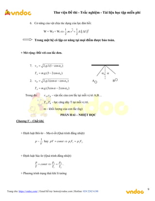 Thư viện Đề thi - Trắc nghiệm - Tài liệu học tập miễn phí
Trang chủ: https://vndoc.com/ | Email hỗ trợ: hotro@vndoc.com | Hotline: 024 2242 6188
9
6. Cơ năng của vật chịu tác dụng của lực đàn hồi:
W = Wđ + Wt  2
2
|
|
.
.
2
1
.
.
2
1
l
k
v
m 



Trong một hệ cô lập cơ năng tại mọi điểm được bảo toàn.
+ Mở rộng: Đối với con lắc đơn.
7. )
cos
1
.(
.
.
2 0


 l
g
vA
)
cos
2
3
.(
. 0


 g
m
TA 0
 
2. )
cos
.(cos
.
.
2 0

 
 l
g
vB A B
)
cos
2
cos
3
.(
. 0

 
 g
m
TA
Trong đó: 
B
A v
v , vận tốc của con lắc tại mỗi vị trí A,B…

B
A T
T , lực căng dây T tại mỗi vị trí.
m – khối lượng của con lắc (kg)
PHẦN HAI – NHIỆT HỌC
Chương V – Chất khí.
+ Định luật Bôi-lơ – Ma-ri-ốt (Quá trình đẳng nhiệt)
V
p
1
~ hay 2
2
1
1 V
p
V
p
const
pV 


+ Định luật Sác-lơ (Quá trình đẳng nhiệt)
2
2
1
1
T
p
T
p
const
T
p


 .
+ Phương trình trạng thái khí lí tưởng
 