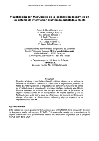 Visualización con MapObjects de la localización de móviles en
un sistema de información distribuido orientado a objeto
Pedro R. Muro-Medrano (1) (2)
F. Javier Zarazaga Soria (1)
J.A. Bañares Bañares (1)
J. Guillo Pitarque (1)
D. Infante Pérez (1)
R.J. López Alejaldre (1)
F. Javier Salas Procas (3)
(1) Departamento de Informática e Ingeniería de Sistemas
Centro Politécnico Superior, Universidad de Zaragoza
María de Luna 3, 50015 Zaragoza
(2) muro@rioja.cps.unizar.es – Tel. 976 761950
(3) Departamento de I+D, Área de Software
Teltronic s.a.
Leopoldo Romeo 18, 50002 Zaragoza
Resumen
En este trabajo se presenta la motivación e ideas básicas de un sistema de
información distribuido orientado a objeto para el seguimiento y control de
flotas. El trabajo presenta la arquitectura de software adoptada y se centra
en el módulo para la visualización en mapas digitales mediante MapObjects
En este contexto se analizan las ventajas de disponer de jerarquías de
objetos especializadas en la manipulación de mapas digitales y en las
facilidades que esto aporta para su integración. Se muestra también como
ejemplo el modelo de objetos básico utilizado y algunos aspectos de su
implementación en C++.
Agradecimientos
Este trabajo ha estado parcialmente financiado por el CONSYD de la Diputación General
de Aragón a través del proyecto P-18/96. El trabajo relacionado con la arquitectura de
objetos distribuidos está parcialmente basado en resultados originados por el proyecto
TAP95-0574 de la CICYT.
(Draft) Ponencias de la VI Conferencia Nacional de usuarios ESRI. 1997
 