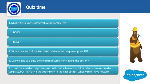 Quiz time
Logo
1.What is the purpose of the following parameters?
I)OFN
II)QVar
2. Where can we find the template builder in the conga composer UI?
3. Can we able to delete the solution record after creating the button?
4. I have created the conga query record for Attachment and added the parameters to the
template, but I can't find the attachment in the final output. What would I have missed?
 