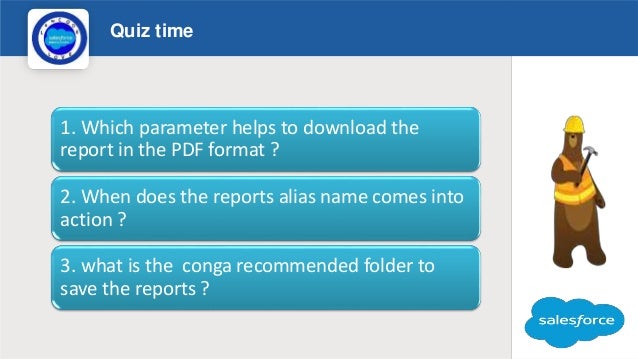 Quiz time
Logo
1. Which parameter helps to download the
report in the PDF format ?
2. When does the reports alias name comes into
action ?
3. what is the conga recommended folder to
save the reports ?
 