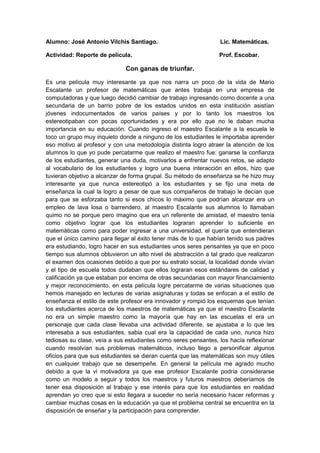 Alumno: José Antonio Vilchis Santiago. Lic. Matemáticas.
Actividad: Reporte de película. Prof. Escobar.
Con ganas de triunfar.
Es una película muy interesante ya que nos narra un poco de la vida de Mario
Escalante un profesor de matemáticas que antes trabaja en una empresa de
computadoras y que luego decidió cambiar de trabajo ingresando como docente a una
secundaria de un barrio pobre de los estados unidos en esta institución asistían
jóvenes indocumentados de varios países y por lo tanto los maestros los
estereotipaban con pocas oportunidades y era por ello que no le daban mucha
importancia en su educación. Cuando ingreso el maestro Escalante a la escuela le
toco un grupo muy inquieto donde a ninguno de los estudiantes le importaba aprender
eso motivo al profesor y con una metodología distinta logro atraer la atención de los
alumnos lo que yo pude percatarme que realizo el maestro fue: ganarse la confianza
de los estudiantes, generar una duda, motivarlos a enfrentar nuevos retos, se adapto
al vocabulario de los estudiantes y logro una buena interacción en ellos, hizo que
tuvieran objetivo a alcanzar de forma grupal. Su método de enseñanza se he hizo muy
interesante ya que nunca estereotipó a los estudiantes y se fijo una meta de
enseñanza la cual la logro a pesar de que sus compañeros de trabajo le decían que
para que se esforzaba tanto si esos chicos lo máximo que podrían alcanzar era un
empleo de lava losa o barrendero, al maestro Escalante sus alumnos lo llamaban
quimo no se porque pero imagino que era un referente de amistad, el maestro tenía
como objetivo lograr que los estudiantes lograran aprender lo suficiente en
matemáticas como para poder ingresar a una universidad, el quería que entendieran
que el único camino para llegar al éxito tener más de lo que habían tenido sus padres
era estudiando, logro hacer en sus estudiantes unos seres pensantes ya que en poco
tiempo sus alumnos obtuvieron un alto nivel de abstracción a tal grado que realizaron
el examen dos ocasiones debido a que por su estrato social, la localidad donde vivían
y el tipo de escuela todos dudaban que ellos lograran esos estándares de calidad y
calificación ya que estaban por encima de otras secundarias con mayor financiamiento
y mejor reconocimiento, en esta película logre percatarme de varias situaciones que
hemos manejado en lecturas de varias asignaturas y todas se enfocan a el estilo de
enseñanza el estilo de este profesor era innovador y rompió los esquemas que tenían
los estudiantes acerca de los maestros de matemáticas ya que el maestro Escalante
no era un simple maestro como la mayoría que hay en las escuelas el era un
personaje que cada clase llevaba una actividad diferente, se ajustaba a lo que les
interesaba a sus estudiantes, sabia cual era la capacidad de cada uno, nunca hizo
tediosas su clase, veía a sus estudiantes como seres pensantes, los hacía reflexionar
cuando resolvían sus problemas matemáticos, incluso llego a personificar algunos
oficios para que sus estudiantes se dieran cuenta que las matemáticas son muy útiles
en cualquier trabajo que se desempeñe. En general la película me agrado mucho
debido a que la vi motivadora ya que ese profesor Escalante podría considerarse
como un modelo a seguir y todos los maestros y futuros maestros deberíamos de
tener esa disposición al trabajo y ese interés para que los estudiantes en realidad
aprendan yo creo que si esto llegara a suceder no sería necesario hacer reformas y
cambiar muchas cosas en la educación ya que el problema central se encuentra en la
disposición de enseñar y la participación para comprender.
 