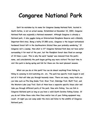 Congaree National Park
      Don’t be mistaken by its name for Congaree Swamp National Park, located in

South Carlina, is not an actual swamp. Established on November 10, 2003, Congaree

National Park was orgianally a National monument. Although Congaree is already a

National park, it also juggles being an International Biosphere Reserve and a Globally

Important Bird Area. Being a hefty 27,000 acres, Congaree is the largest bottomland

hardwood forest left in the Southeastern States! Now your probably wondering,” If

Congaree isn’t a swamp, then what is it?” Congaree National Park does not have water

surrounding it for most of the year, but the floodplain forest does flood an average

of 10 times a year. This is why the word “swamp” was removed from the park’s

name, and coincidentally the park began getting way more visitors! The best time to

visit this park is during spring and fall for these are the most pleasant seasons.



      What can you do at this park? You can do almost anything! From fishing to

hiking to canoeing to bird watching etc. etc. The park has specific trails looped in and

out of it that will take you through heavenly views. There are many, many trails you

can take such as:The King Snake Trail, River Trail, Oakridge Trail, Bluff Trail, and

the Western Lake Loop Trail. Each of them have a separate specific blaze color and

take you through different parts of the park. Now onto fishing. You can fish in

Congaree National park as long as you have a valid South Carolina fishing license. If

you do not follow these rules then fines and/or loss of your fishing equipment may

result. At night you can camp under the stars and listen to the wildlife of Congaree

National park.
 