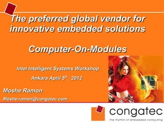 The preferred global vendor for
  innovative embedded solutions

         Computer-On-Modules
     Intel Intelligent Systems Workshop
          Ankara April 5th 2012

Moshe Ramon
Moshe.ramon@congatec.com
 
