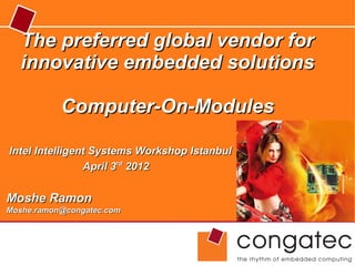 The preferred global vendor for
  innovative embedded solutions

           Computer-On-Modules

Intel Intelligent Systems Workshop Istanbul
                April 3rd 2012


Moshe Ramon
Moshe.ramon@congatec.com
 