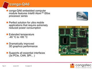 conga-QA6
           conga-QA6 embedded computer
            module features Intel® Atom™ E6xx
            processor series

           Perfect solution for ultra mobile
            applications that require extremely
            reduced power consumption

           Extended temperature
            -40 °C to +85 °C

           Dramatically improved
            3D graphics performance

           Supports all essential interfaces
            (3x PCIe, CAN, SPI... )


Page 10         January 2012   © congatec AG
 