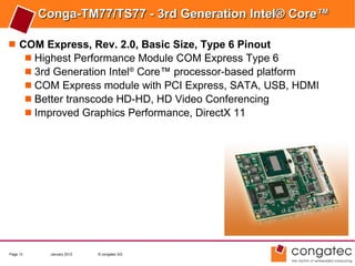 Conga-TM77/TS77 - 3rd Generation Intel® Core™

 COM Express, Rev. 2.0, Basic Size, Type 6 Pinout
    Highest Performance Module COM Express Type 6
    3rd Generation Intel® Core™ processor-based platform
    COM Express module with PCI Express, SATA, USB, HDMI
    Better transcode HD-HD, HD Video Conferencing
    Improved Graphics Performance, DirectX 11




Page 13    January 2012   © congatec AG
 