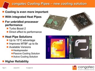 congatec Cooling Pipes – new cooling solution

 Cooling is even more important
 With integrated Heat Pipes
 For unbridled processor
     performance
           Turbo Boost 2
           Direct affect to performance

 Heat Pipe Solutions
    Up to 15°C advantage
    Improves MTBF up to 8x
    Available Versions
               Heatspreader
               Passive Cooling Solution
               Active Cooling Solution

 Higher Reliability

Page 17         January 2012   © congatec AG
 