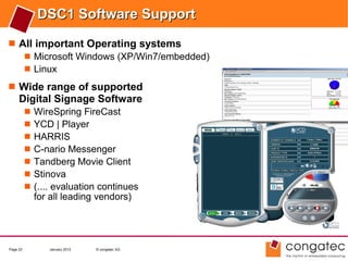 DSC1 Software Support
 All important Operating systems
    Microsoft Windows (XP/Win7/embedded)
    Linux

 Wide range of supported
     Digital Signage Software
             WireSpring FireCast
             YCD | Player
             HARRIS
             C-nario Messenger
             Tandberg Movie Client
             Stinova
             (.... evaluation continues
              for all leading vendors)




Page 23          January 2012   © congatec AG
 