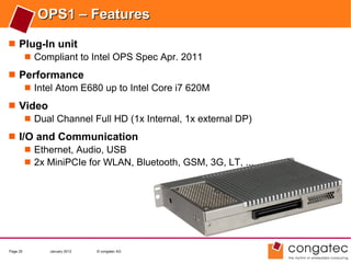 OPS1 – Features
 Plug-In unit
    Compliant to Intel OPS Spec Apr. 2011

 Performance
    Intel Atom E680 up to Intel Core i7 620M

 Video
    Dual Channel Full HD (1x Internal, 1x external DP)

 I/O and Communication
     Ethernet, Audio, USB
     2x MiniPCIe for WLAN, Bluetooth, GSM, 3G, LT, ...




Page 25    January 2012   © congatec AG
 