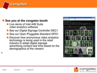 congatec



 See you at the congatec booth
    Live demo of Intel AIM Suite
     video analytics software
    See our Digital Signage Controller DSC1
    See our Open Pluggable Standard OPS1
    Discover how anonymous video analytics
     technology is being used in the retail
     industry to adapt digital signage
     advertising content real time based on the
     demographics of the viewers
D




    Page 26    January 2012   © congatec AG
 