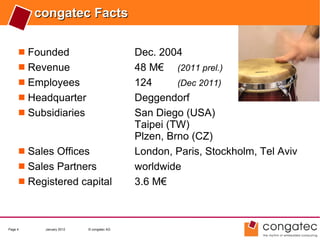 congatec Facts

      Founded                           Dec. 2004
      Revenue                           48 M€ (2011 prel.)
      Employees                         124      (Dec 2011)
      Headquarter                       Deggendorf
      Subsidiaries                      San Diego (USA)
                                         Taipei (TW)
                                         Plzen, Brno (CZ)
      Sales Offices                     London, Paris, Stockholm, Tel Aviv
      Sales Partners                    worldwide
      Registered capital                3.6 M€



Page 4    January 2012   © congatec AG
 