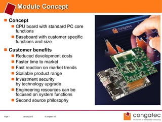 Module Concept
 Concept
    CPU board with standard PC core
     functions
    Baseboard with customer specific
     functions and size
 Customer benefits
    Reduced development costs
    Faster time to market
    Fast reaction on market trends
    Scalable product range
    Investment security
     by technology upgrade
    Engineering resources can be
     focused on system functions
    Second source philosophy


Page 7    January 2012   © congatec AG
 