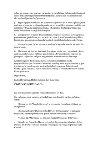 sobre las razones que tenemos para exigir la inviabilidad del proyecto Conga así
como demandar al presidente Ollanta Humala cumpla con sus compromisos
electorales al pueblo de Cajamarca.

5. Seguir apoyando la lucha del pueblo de Cajamarca en el tema logístico; vale
decir con víveres, de preferencia productos no perecibles, así como también con
colchones y frazadas para las hermanas y hermanos de otras provincias que
están luchando en la capital de la región.

6. Comprometer el apoyo de autoridades, religiosos (católicos y evangélicos),
profesionales, periodistas, etc. a través de cartas al presidente de la república,
las mismas que contengan la declaratoria de inviabilidad del proyecto Conga.

7. Prepararse para, de ser necesario, realizar la segunda marcha nacional del
agua a Lima.

8. Llamamos a todos los frentes de la región a iniciar una campaña de pintas,
carteles, declaraciones públicas que declaren a Newmont como empresa no
grata para Cajamarca y el país, exigiendo su inmediato retiro de Conga.

Estamos seguros de que estas tareas serán implementadas con la
responsabilidad que caracteriza a nuestro pueblo y a sus organizaciones; y, por
nuestra parte manifestamos quela voluntad del equipo de dirigentes del
COMUL para continuar con la resistencia activa y la lucha hasta vencer es más
firme que nunca.

Dignamente,

Idelso Hernández, Milton Sánchez, Edy Benavides

PROXIMAS ACTIVIDADES:



Las movilizaciones seguirán realizándose todos los días.

Sin embargo, entre nuestras actividades de movilización pacífica próximas
están:

-  Día martes 26: “Regalo Sorpresa” al presidente Humala en el día de su
cumpleaños.

-   Día miércoles 27: “Marcha de los Héroes” de Cajamarca y el país para
mostrarle a nuestro gobernantes que el Perú es soberano y se respeta;

-   Viernes 29: “Marcha de las Mujeres Dignas Defensoras de la Vida”.

-   Sábado 30: Asamblea Macrorregional de Organizaciones Sociales de los
Pueblos del Norte y Oriente del Perú y “Campaña de recojo de plástico en la
Ciudad”
 