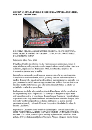 ¡CONGA YA FUE, EL PUEBLO DECIDIÓ! ¡CAJAMARCA TE QUIERO,
POR ESO TEDEFIENDO!




DIRECTIVA DEL COMANDO UNITARIO DE LUCHA DE LARESISTENCIA
CIVIL PACIFICA PERMANENTE HASTA CONSEGUIR LA INVIABILIDAD
DEL PROYECTO CONGA

Cajamarca, 25 de Junio 2012

Dirigido a: Frentes de defensa, rondas y comunidades campesinas, juntas de
riego, sindicatos, colegios profesionales, organizaciones estudiantiles, colectivos
culturales, organizaciones de mujeres, JASS, mototaxistas, empresas de
transporte y otros de toda la región.

Compañeras y compañeros, vivimos un momento singular en nuestra región.
Nuestra lucha medioambiental, social, política y cultural está cuestionando el
modelo de desarrollo basado en la extracción de nuestros recursos naturales con
poco procesamiento de los mismos y grandes daños ambientales que destruyen
nuestras fuentes naturales de agua y las contaminan afectando la salud y las
actividades productivas sostenibles.

Rechazamos las declaraciones del presidente Humala que solo ha escuchado a
los empresarios y no ha respondido a la carta que le dirigimos el 25 de Abril
entregándole nuestras propuestas de desarrollo para Cajamarca y oponiéndonos
a que avance una mayor destrucción de nuestras fuentes naturales de agua, y sin
responder también al pedido de audiencia pública que le hiciera nuestro
presidente regional y varios alcaldes que vienen defendiendo los derechos de
nuestra Cajamarca.

El pueblo de Cajamarca se ha declarado desde el 31 de abril en RESISTENCIA
CIVIL PACIFICAPERMANENTE HASTA CONSEGUIR LA INVIABILIDAD DEL
PROYECTO CONGA, evitando que el abuso y la provocación violentista de la
policía, el Grupo Cajamarca (de Luis Guerrero, Absalón Vásquez, Emilio Horna
 