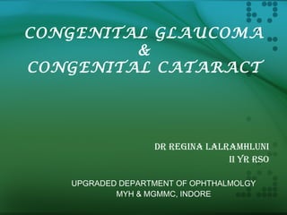 CONGENITAL GLAUCOMA
&
CONGENITAL CATARACT
DR REGINA LALRAMHLUNI
II YR RSO
UPGRADED DEPARTMENT OF OPHTHALMOLGY
MYH & MGMMC, INDORE
 