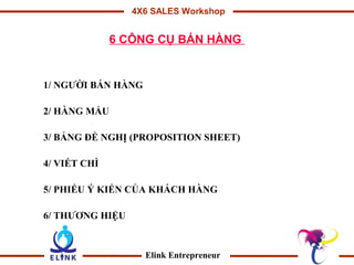 4X6 SALES Workshop


              6 CÔNG CỤ BÁN HÀNG


1/ NGƯỜI BÁN HÀNG

2/ HÀNG MẨU

3/ BẢNG ĐỀ NGHỊ (PROPOSITION SHEET)

4/ VIẾT CHÌ

5/ PHIẾU Ý KIẾN CỦA KHÁCH HÀNG

6/ THƯƠNG HIỆU



                    Elink Entrepreneur
 