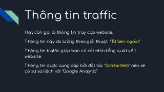 Thông tin traffic
Hay còn gọi là thông tin truy cập website.
Thông tin này đo lường theo giải thuật “Từ bên ngoài”
Thông tin traffic giúp bạn có cái nhìn tổng quát về 1
website
Thông tin được cung cấp bởi đối tác “SimilarWeb” nên sẽ
có sự sai lệch với “Google Analytic”
 