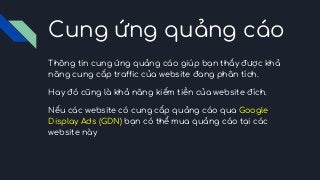 Cung ứng quảng cáo
Thông tin cung ứng quảng cáo giúp bạn thấy được khả
năng cung cấp traffic của website đang phân tích.
Hay đó cũng là khả năng kiếm tiền của website đích.
Nếu các website có cung cấp quảng cáo qua Google
Display Ads (GDN) bạn có thể mua quảng cáo tại các
website này
 
