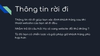 Thông tin rời đi
Thông tin rời đi giúp bạn xác định khách hàng sau khi
thoát website của bạn sẽ đi đâu.
Nhằm trả lời câu hỏi: Họ có sang website đối thủ không ?
Từ đó bạn có chiến lược và giải pháp giữ khách hàng phù
hợp hơn
 