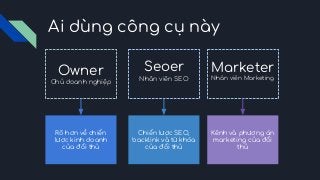 Ai dùng công cụ này
Owner
Chủ doanh nghiệp
Seoer
Nhân viên SEO
Marketer
Nhân viên Marketing
Rõ hơn về chiến
lược kinh doanh
của đối thủ
Chiến lược SEO,
backlink và từ khóa
của đối thủ
Kênh và phương án
marketing của đối
thủ
 