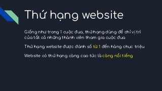Thứ hạng website
Giống như trong 1 cuộc đua, thứ hạng dùng để chỉ vị trí
của tất cả những thành viên tham gia cuộc đua
Thứ hạng website được đánh số từ 1 đến hàng chục triệu
Website có thứ hạng càng cao tức là càng nổi tiếng
 
