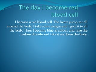 I became a red blood cell. The heart pump me all 
around the body. I take some oxygen and I give it to all 
the body. Then I became blue in colour, and take the 
carbon dioxide and take it out from the body. 
 