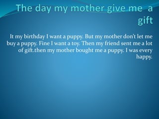 It my birthday I want a puppy. But my mother don’t let me 
buy a puppy. Fine I want a toy. Then my friend sent me a lot 
of gift.then my mother bought me a puppy. I was every 
happy. 
 