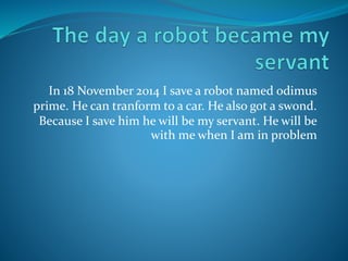 In 18 November 2014 I save a robot named odimus 
prime. He can tranform to a car. He also got a swond. 
Because I save him he will be my servant. He will be 
with me when I am in problem 
 