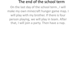 The end of the school term
On the last day of the school term , I will
make my own minecraft hunger game map. I
will play with my brother. If there is four
person playing, we will play in team. After
that, I will join a party. Then have a nap.
 