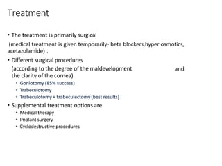 Treatment
• The treatment is primarily surgical
(medical treatment is given temporarily- beta blockers,hyper osmotics,
acetazolamide) .
• Different surgical procedures
(according to the degree of the maldevelopment
the clarity of the cornea)
• Goniotomy (85% success)
• Trabeculotomy
• Trabeculotomy + trabeculectomy(best results)
• Supplemental treatment options are
• Medical therapy
• Implant surgery
• Cyclodestructive procedures
and
 