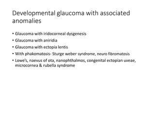 Developmental glaucoma with associated
anomalies
• Glaucoma with iridocorneal dysgenesis
• Glaucoma with aniridia
• Glaucoma with ectopia lentis
• With phakomatosis- Sturge weber syndrome, neuro fibromatosis
• Lowe’s, naevus of ota, nanophthalmos, congenital ectopian uveae,
microcornea & rubella syndrome
 