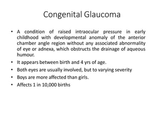 Congenital Glaucoma
• A condition of raised intraocular pressure in early
childhood with developmental anomaly of the anterior
chamber angle region without any associated abnormality
of eye or adnexa, which obstructs the drainage of aqueous
humour.
• It appears between birth and 4 yrs of age.
• Both eyes are usually involved, but to varying severity
• Boys are more affected than girls.
• Affects 1 in 10,000 births
 