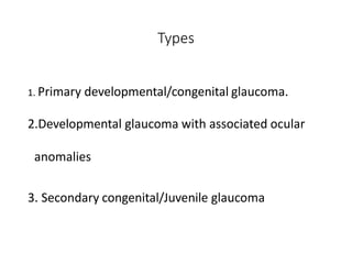 Types
1. Primary developmental/congenital glaucoma.
2.Developmental glaucoma with associated ocular
anomalies
3. Secondary congenital/Juvenile glaucoma
 