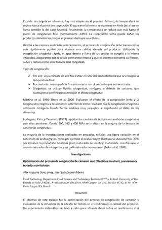 Cuando se congela un alimento, hay tres etapas en el proceso. Primero, la temperatura se
reduce hasta el punto de congelación. El agua en el alimento se convierte en hielo (esta fase se
llama también la del calor latente). Finalmente, la temperatura se reduce aun más hasta el
punto de congelación final (normalmente -18ºC). La congelación lenta puede dañar los
productos alimenticios porque el proceso destruye sus células.

Debido a las razones explicadas anteriormente, el proceso de congelación debe transcurrir lo
más rápidamente posible para alcanzar una calidad elevada del producto. Utilizando la
congelación criogénica rápida, el agua dentro y fuera de las células se congela a la misma
velocidad, asegurando que la célula permanece intacta y que el alimento conserva su frescor,
sabor y textura como si no hubiera sido congelado.

Tipos de congelación:

     Por aire: una corriente de aire frio extrae el calor del producto hasta que se consigne la
      temperatura final
     Por contacto: una superficie fría en contacto con el producto que extrae el calor
     Criogenico: se utilizan fluidos criogenicos, nitrógeno o dióxido de carbono, que
      sustituyen al aire frio para conseguir el efecto congelador

Martino et al, 1998; Otero et al, 2000. Evaluaron el efecto de la congelación lenta y la
congelación criogenica de alimentos obteniendo como resultado que la congelación criogenica
utilizando nitrógeno liquido forma cristales muy pequeños e impidiendo el daño de los
alimentos.

Fuchigami, Kato, y Teramoto (1997) reportan los cambios de textura en zanahorias congeladas
con altas presiones. Donde 200, 340 y 400 MPa sería eficaz en la mejora de la textura de
zanahorias congeladas.

La mayoría de la investigaciones realizadas en pescados, señalan una ligera variación en el
contenido de ácidos grasos, como por ejemplo al evaluar bagre (Tachysurus dussumieri)a -20°C
por 4 meses, la proporción de ácidos grasos saturados se mantuvo inalterable, mientras que lo
monoinsaturados disminuyeron y los poliinsaturados aumentaron (Srikar et al, 1989).

                                         Investigaciones

Optimización del proceso de congelación de camarón rojo (Pleoticus muelleri), previamente
tratados con fosfatos

Alex Augusto Gonc¸alves, Jose´ Luis Duarte Ribeiro

Food Technology Department, Food Science and Technology Institute (ICTA), Federal University of Rio
Grande do Sul (UFRGS), Avenida Bento Gonc¸alves, 9500 Campus do Vale, Pre´dio 43212, 91501-970
Porto Alegre, RS, Brazil

                                             Resumen

El objetivo de este trabajo fue la optimización del proceso de congelación de camarón y
evaluación de la influencia de la adición de fosfato en el rendimiento y calidad del producto.
Un experimento sistemático se llevó a cabo para obtener datos sobre el rendimiento y la
 