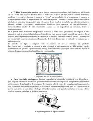 10
El Túnel de congelado continuo es un sistema para congelar productos individualmente, a diferencia
de los Túneles de Congelado Estático donde la mercadería se estiba en cajas, bolsas ó formas similares y
donde no es necesario evitar que el producto se “pegue” uno con el otro. Si se necesita que el producto se
congele individualmente se deberá instalar un Túnel de Congelado Continuo. El sistema consiste en colocar el
producto en una cinta transportadora que está dentro de un túnel de congelado, que además contiene un
gabinete aislado, evaporadores especialmente diseñados para optimizar el descongelamiento y
motoventiladores axiales de alto rendimiento, además de los dispositivos de comando, control y
descongelamiento.
En el primer tramo de la cinta transportadora se realiza el lecho fluido que consiste en congelar la parte
exterior de cada producto individualmente, logrando que cada uno se congele separado de los otros. En el
segundo tramo el producto se terminará de congelar en su totalidad y hasta el centro del mismo. La cinta posee
un variador de frecuencia para controlar la velocidad de la cinta de acuerdo a la cantidad y al producto que se
esté congelando.
La cantidad de kg/h a congelar varía de acuerdo al tipo y diámetro del producto.
Para lograr que el producto se congele a alta velocidad e individualmente se debe colocar grandes
evaporadores con generosa separación entre aletas y motoventiladores que logren vencer una alta presión de
columna de agua, manteniendo el caudal de aire y su velocidad.
Congelador por aire de túnel continúo.
En un congelador continuo está diseñado para reducir al mínimo las pérdidas de peso del producto y
para asegurar calidad con la dirección apacible durante el sistema de congelación. Los productos se alimentan
uniformemente desde la cadena de producción directamente sobre la correa del congelador del cargamento. La
cual, transporta rápidamente el producto en la zona de temperatura congelación baja. La correa tuerce en
espiral hacia arriba o hacia abajo a lo largo del tambor rotativo hasta que alcance la tapa o la parte inferior
donde el producto congelado se descarga suavemente
Congelador por aire en espiral continúo.
 