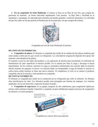 11
En un congelador de lecho fluidizado, el sistema se basa en un flujo de aire frío, que congela las
partículas de alimento en forma individual rápidamente. Esto permite su flujo libre y facilidad en el
manipuleo y reempaque. Es adecuado para alimentos de tamaño pequeño y uniforme (jitomates). La velocidad
del gas frío, debe ser tal que permita la fluidización de las partículas, sin que escapen del sistema.
Congelador por aire de lecho fluidizado (Continuo)
DE CONTANCTO INDIRECTO.
Congelador de placas. El alimento es congelado por medio de la conducción por placas metálicas que
están unidas a tubos por los que circula un refrigerante. La velocidad de congelación depende del espesor del
alimento y del tamaño de las placas.
El contacto es por los dos lados del producto y con aplicación de presión para incrementar el coeficiente de
transferencia de calor superficial al máximo posible. En el sistema por lotes la carga y descarga se hacen
manualmente. En los sistemas continuos la carga es automática manteniendo una estación dada en posición
abierta mientras los paquetes se llevan a la estación desde un transportador. Luego de llenada la estación se
coloca hacia arriba mientras se llena una nueva estación. Al completarse el ciclo en la cámara el producto
congelado sale de la estación y entra producto no congelado.
DE CONTACTO DIRECTO.
El alimento es congelado por medio de la conducción de un refrigerante que cubre al alimento. Se obtienen
altas transferencias de calor. Los alimentos pueden estar protegidos por láminas de empaque. Los sistemas
empleados son los de inmersión y aspersión de gases licuados.
Congelador de aspersores. Es un equipo compacto de alto rendimiento, para congelación rápida por
cloruro sodio (salmuera líquida). Específico y aceptado, de gran utilidad para algunos procesos de congelación
en cárnicos y el sector pesquero.
.
 