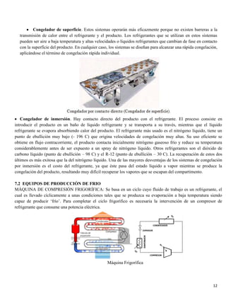 12
Congelador de superficie. Estos sistemas operarán más eficazmente porque no existen barreras a la
transmisión de calor entre el refrigerante y el producto. Los refrigerantes que se utilizan en estos sistemas
pueden ser aire a baja temperatura y altas velocidades o líquidos refrigerantes que cambian de fase en contacto
con la superficie del producto. En cualquier caso, los sistemas se diseñan para alcanzar una rápida congelación,
aplicándose el término de congelación rápida individual.
Congelador de inmersión. Hay contacto directo del producto con el refrigerante. El proceso consiste en
introducir el producto en un baño de líquido refrigerante y se transporta a su través, mientras que el líquido
refrigerante se evapora absorbiendo calor del producto. El refrigerante más usado es el nitrógeno líquido, tiene un
punto de ebullición muy bajo (- 196 C) que origina velocidades de congelación muy altas. Su uso eficiente se
obtiene en flujo contracorriente, el producto contacta inicialmente nitrógeno gaseoso frío y reduce su temperatura
considerablemente antes de ser expuesto a un spray de nitrógeno líquido. Otros refrigerantes son el dióxido de
carbono líquido (punto de ebullición – 98 C) y el R-12 (punto de ebullición – 30 C). La recuperación de estos dos
últimos es más exitosa que la del nitrógeno líquido. Una de las mayores desventajas de los sistemas de congelación
por inmersión es el costo del refrigerante, ya que éste pasa del estado líquido a vapor mientras se produce la
congelación del producto, resultando muy difícil recuperar los vapores que se escapan del compartimento.
7.2 EQUIPOS DE PRODUCCIÓN DE FRIO
MÁQUINA DE COMPRESIÓN FRIGORÍFICA: Se basa en un ciclo cuyo fluido de trabajo es un refrigerante, el
cual es llevado cíclicamente a unas condiciones tales que se produzca su evaporación a baja temperatura siendo
capaz de producir ‘frío’. Para completar el ciclo frigorífico es necesaria la intervención de un compresor de
refrigerante que consume una potencia eléctrica.
Máquina Frigorífica
 