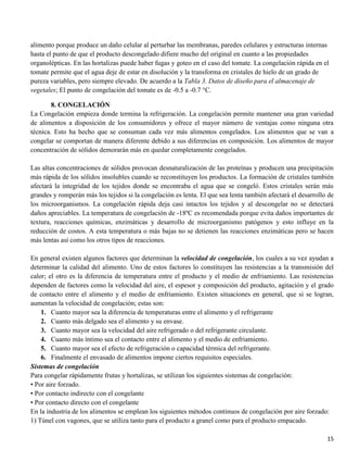 15
alimento porque produce un daño celular al perturbar las membranas, paredes celulares y estructuras internas
hasta el punto de que el producto descongelado difiere mucho del original en cuanto a las propiedades
organolépticas. En las hortalizas puede haber fugas y goteo en el caso del tomate. La congelación rápida en el
tomate permite que el agua deje de estar en disolución y la transforma en cristales de hielo de un grado de
pureza variables, pero siempre elevado. De acuerdo a la Tabla 3. Datos de diseño para el almacenaje de
vegetales; El punto de congelación del tomate es de -0.5 a -0.7 °C.
8. CONGELACIÓN
La Congelación empieza donde termina la refrigeración. La congelación permite mantener una gran variedad
de alimentos a disposición de los consumidores y ofrece el mayor número de ventajas como ninguna otra
técnica. Esto ha hecho que se consuman cada vez más alimentos congelados. Los alimentos que se van a
congelar se comportan de manera diferente debido a sus diferencias en composición. Los alimentos de mayor
concentración de sólidos demorarán más en quedar completamente congelados.
Las altas concentraciones de sólidos provocan desnaturalización de las proteínas y producen una precipitación
más rápida de los sólidos insolubles cuando se reconstituyen los productos. La formación de cristales también
afectará la integridad de los tejidos donde se encontraba el agua que se congeló. Estos cristales serán más
grandes y romperán más los tejidos si la congelación es lenta. El que sea lenta también afectará el desarrollo de
los microorganismos. La congelación rápida deja casi intactos los tejidos y al descongelar no se detectará
daños apreciables. La temperatura de congelación de -18ºC es recomendada porque evita daños importantes de
textura, reacciones químicas, enzimáticas y desarrollo de microorganismo patógenos y esto influye en la
reducción de costos. A esta temperatura o más bajas no se detienen las reacciones enzimáticas pero se hacen
más lentas así como los otros tipos de reacciones.
En general existen algunos factores que determinan la velocidad de congelación, los cuales a su vez ayudan a
determinar la calidad del alimento. Uno de estos factores lo constituyen las resistencias a la transmisión del
calor; el otro es la diferencia de temperatura entre el producto y el medio de enfriamiento. Las resistencias
dependen de factores como la velocidad del aire, el espesor y composición del producto, agitación y el grado
de contacto entre el alimento y el medio de enfriamiento. Existen situaciones en general, que si se logran,
aumentan la velocidad de congelación; estas son:
1. Cuanto mayor sea la diferencia de temperaturas entre el alimento y el refrigerante
2. Cuanto más delgado sea el alimento y su envase.
3. Cuanto mayor sea la velocidad del aire refrigerado o del refrigerante circulante.
4. Cuanto más íntimo sea el contacto entre el alimento y el medio de enfriamiento.
5. Cuanto mayor sea el efecto de refrigeración o capacidad térmica del refrigerante.
6. Finalmente el envasado de alimentos impone ciertos requisitos especiales.
Sistemas de congelación
Para congelar rápidamente frutas y hortalizas, se utilizan los siguientes sistemas de congelación:
• Por aire forzado.
• Por contacto indirecto con el congelante
• Por contacto directo con el congelante
En la industria de los alimentos se emplean los siguientes métodos continuos de congelación por aire forzado:
1) Túnel con vagones, que se utiliza tanto para el producto a granel como para el producto empacado.
 